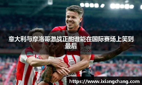 意大利与摩洛哥激战正酣谁能在国际赛场上笑到最后